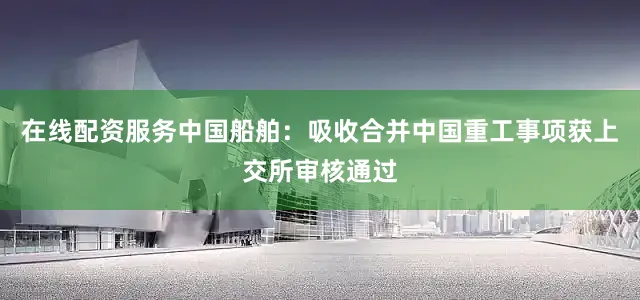 在线配资服务中国船舶：吸收合并中国重工事项获上交所审核通过