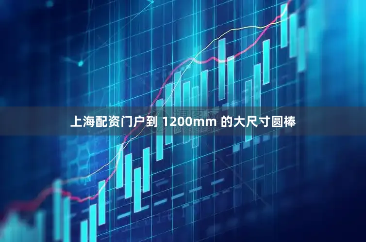 上海配资门户到 1200mm 的大尺寸圆棒