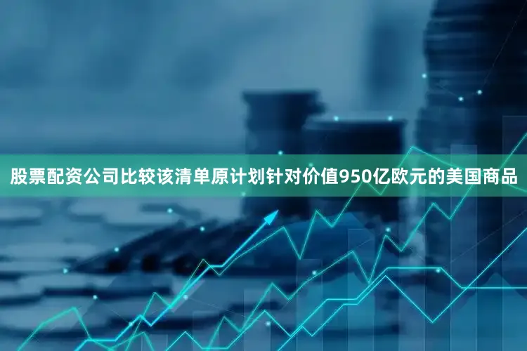 股票配资公司比较　　该清单原计划针对价值950亿欧元的美国商品