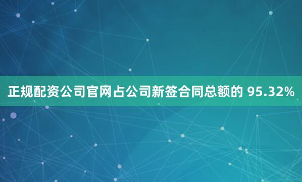 正规配资公司官网占公司新签合同总额的 95.32%