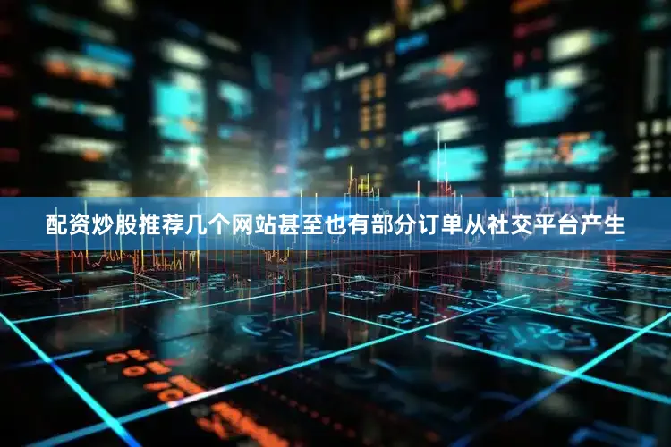 配资炒股推荐几个网站甚至也有部分订单从社交平台产生