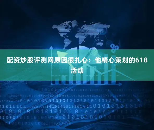 配资炒股评测网原因很扎心：他精心策划的618活动